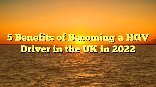 5 Benefits of Becoming a HGV Driver in the UK in 2022