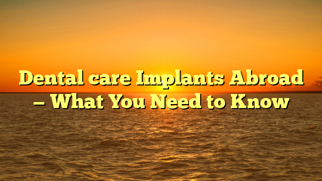 Dental care Implants Abroad — What You Need to Know